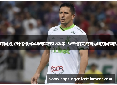 中国男足归化球员塞鸟有望在2026年世界杯前完成首秀助力国家队